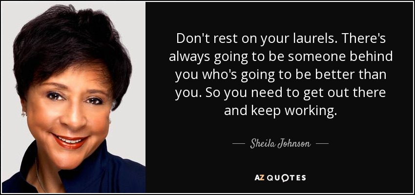 Don't rest on your laurels. There's always going to be someone behind you who's going to be better than you. So you need to get out there and keep working. - Sheila Johnson