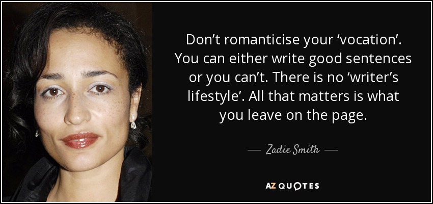 Don’t romanticise your ‘vocation’. You can either write good sentences or you can’t. There is no ‘writer’s lifestyle’. All that matters is what you leave on the page. - Zadie Smith