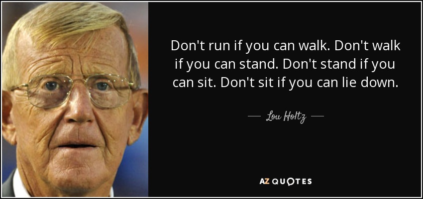 Don't run if you can walk. Don't walk if you can stand. Don't stand if you can sit. Don't sit if you can lie down. - Lou Holtz