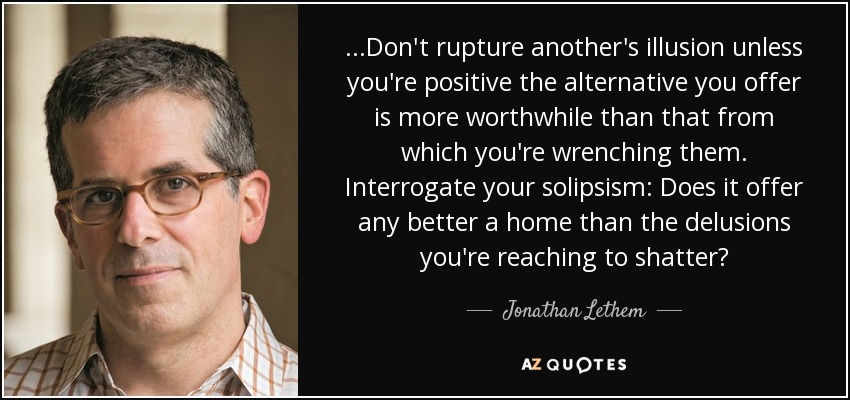 ...Don't rupture another's illusion unless you're positive the alternative you offer is more worthwhile than that from which you're wrenching them. Interrogate your solipsism: Does it offer any better a home than the delusions you're reaching to shatter? - Jonathan Lethem