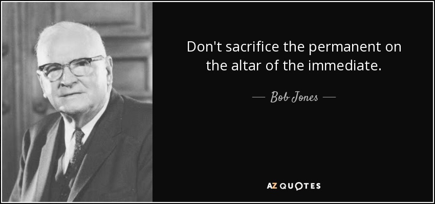 Don't sacrifice the permanent on the altar of the immediate. - Bob Jones, Sr.