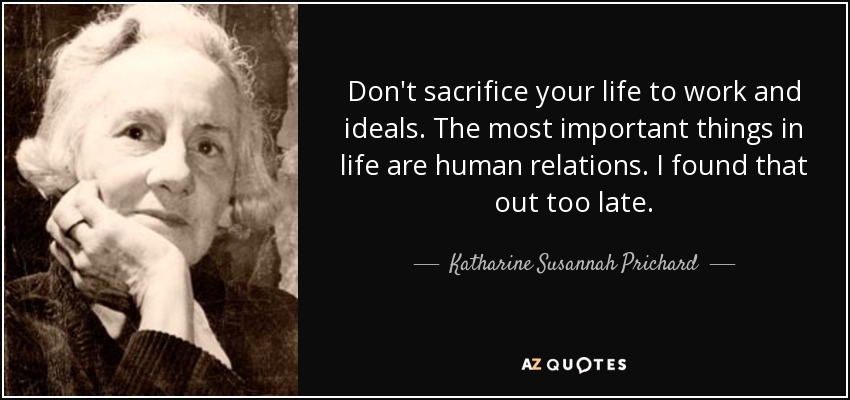 Don't sacrifice your life to work and ideals. The most important things in life are human relations. I found that out too late. - Katharine Susannah Prichard