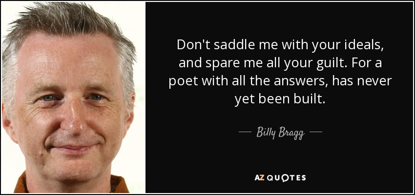 Don't saddle me with your ideals, and spare me all your guilt. For a poet with all the answers, has never yet been built. - Billy Bragg