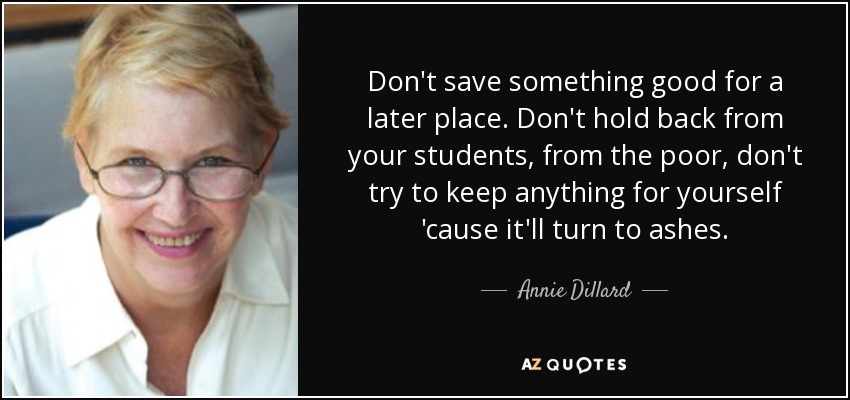 Don't save something good for a later place. Don't hold back from your students, from the poor, don't try to keep anything for yourself 'cause it'll turn to ashes. - Annie Dillard
