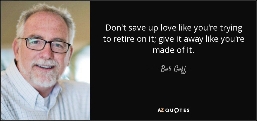 Don't save up love like you're trying to retire on it; give it away like you're made of it. - Bob Goff