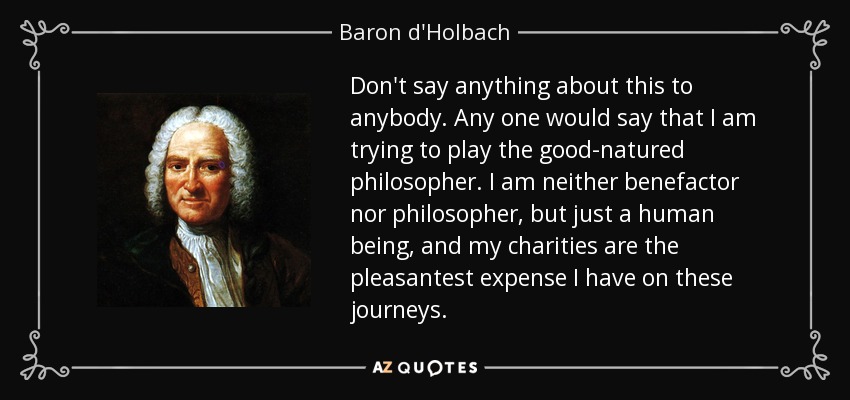 Don't say anything about this to anybody. Any one would say that I am trying to play the good-natured philosopher. I am neither benefactor nor philosopher, but just a human being, and my charities are the pleasantest expense I have on these journeys. - Baron d'Holbach
