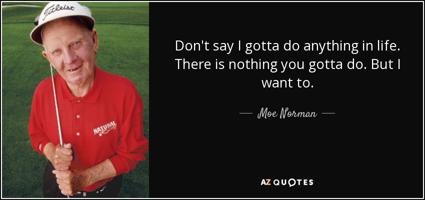 Don't say I gotta do anything in life. There is nothing you gotta do. But I want to. - Moe Norman