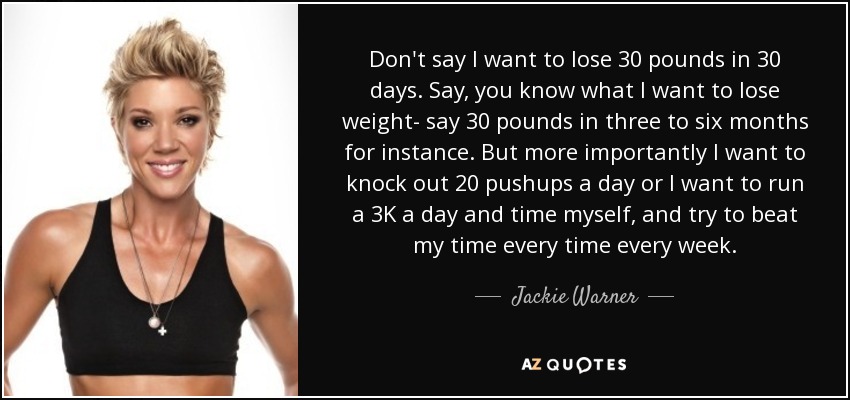 Don't say I want to lose 30 pounds in 30 days. Say, you know what I want to lose weight- say 30 pounds in three to six months for instance. But more importantly I want to knock out 20 pushups a day or I want to run a 3K a day and time myself, and try to beat my time every time every week. - Jackie Warner