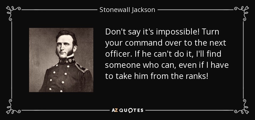 Don't say it's impossible! Turn your command over to the next officer. If he can't do it, I'll find someone who can, even if I have to take him from the ranks! - Stonewall Jackson
