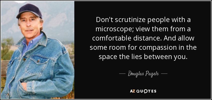 Don't scrutinize people with a microscope; view them from a comfortable distance. And allow some room for compassion in the space the lies between you. - Douglas Pagels