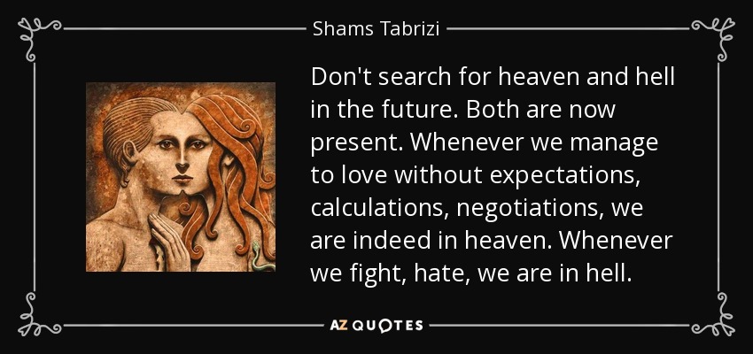 Don't search for heaven and hell in the future. Both are now present. Whenever we manage to love without expectations, calculations, negotiations, we are indeed in heaven. Whenever we fight, hate, we are in hell. - Shams Tabrizi