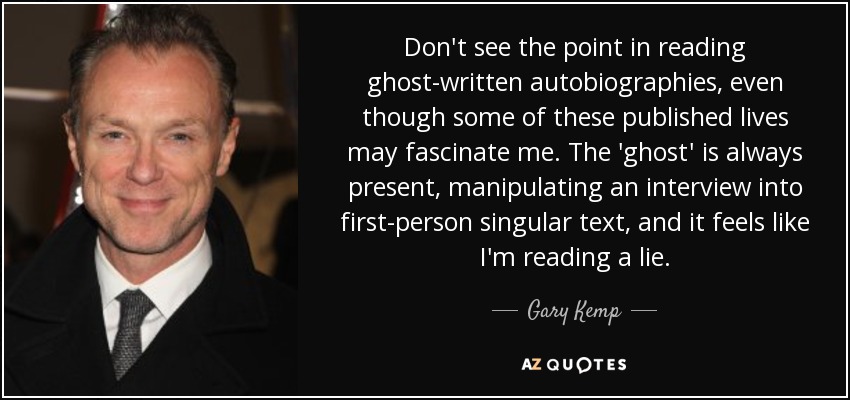 Don't see the point in reading ghost-written autobiographies, even though some of these published lives may fascinate me. The 'ghost' is always present, manipulating an interview into first-person singular text, and it feels like I'm reading a lie. - Gary Kemp