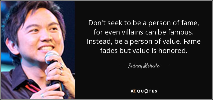 Don't seek to be a person of fame, for even villains can be famous. Instead, be a person of value. Fame fades but value is honored. - Sidney Mohede