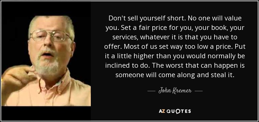 Don't sell yourself short. No one will value you. Set a fair price for you, your book, your services, whatever it is that you have to offer. Most of us set way too low a price. Put it a little higher than you would normally be inclined to do. The worst that can happen is someone will come along and steal it. - John Kremer