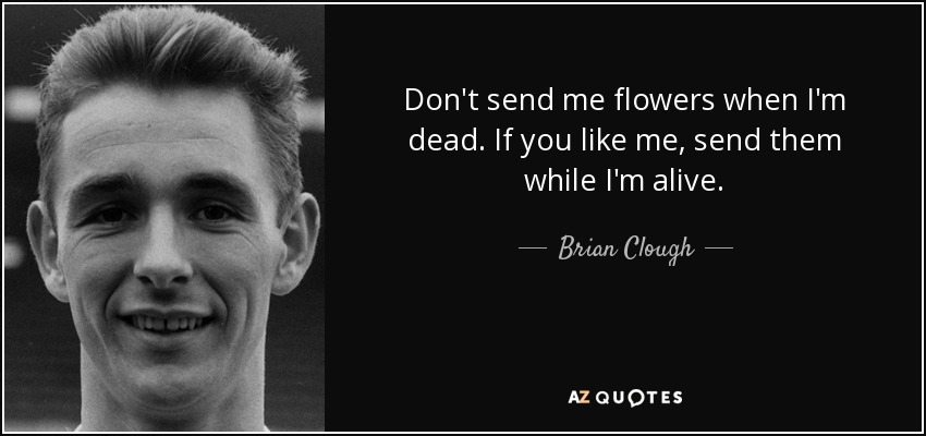 Don't send me flowers when I'm dead. If you like me, send them while I'm alive. - Brian Clough