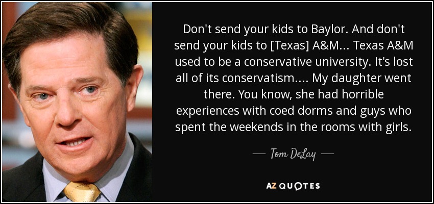 Don't send your kids to Baylor. And don't send your kids to [Texas] A&M... Texas A&M used to be a conservative university. It's lost all of its conservatism.... My daughter went there. You know, she had horrible experiences with coed dorms and guys who spent the weekends in the rooms with girls. - Tom DeLay