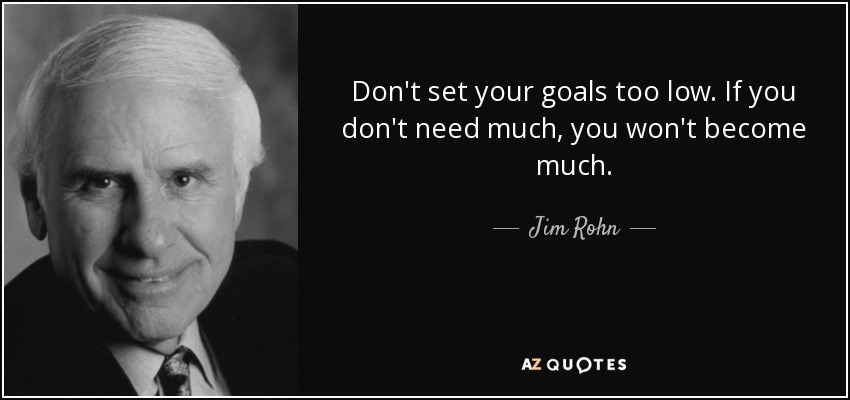 Don't set your goals too low. If you don't need much, you won't become much. - Jim Rohn