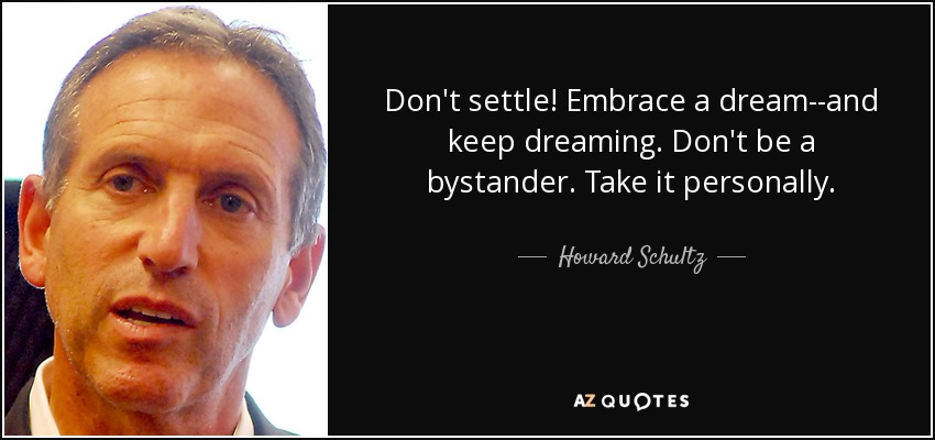 Don't settle! Embrace a dream--and keep dreaming. Don't be a bystander. Take it personally. - Howard Schultz
