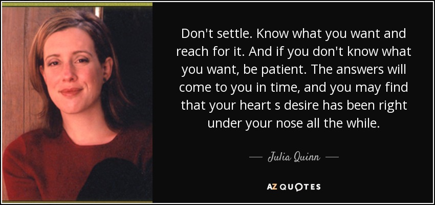 Don't settle. Know what you want and reach for it. And if you don't know what you want, be patient. The answers will come to you in time, and you may find that your heart s desire has been right under your nose all the while. - Julia Quinn