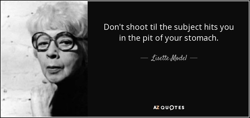 Don't shoot til the subject hits you in the pit of your stomach. - Lisette Model