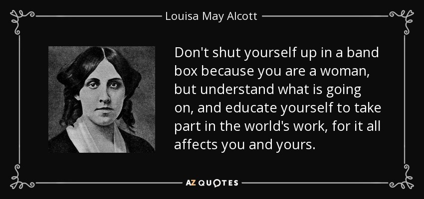Don't shut yourself up in a band box because you are a woman, but understand what is going on, and educate yourself to take part in the world's work, for it all affects you and yours. - Louisa May Alcott