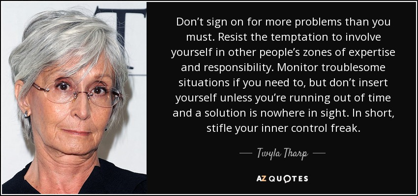 Don’t sign on for more problems than you must. Resist the temptation to involve yourself in other people’s zones of expertise and responsibility. Monitor troublesome situations if you need to, but don’t insert yourself unless you’re running out of time and a solution is nowhere in sight. In short, stifle your inner control freak. - Twyla Tharp