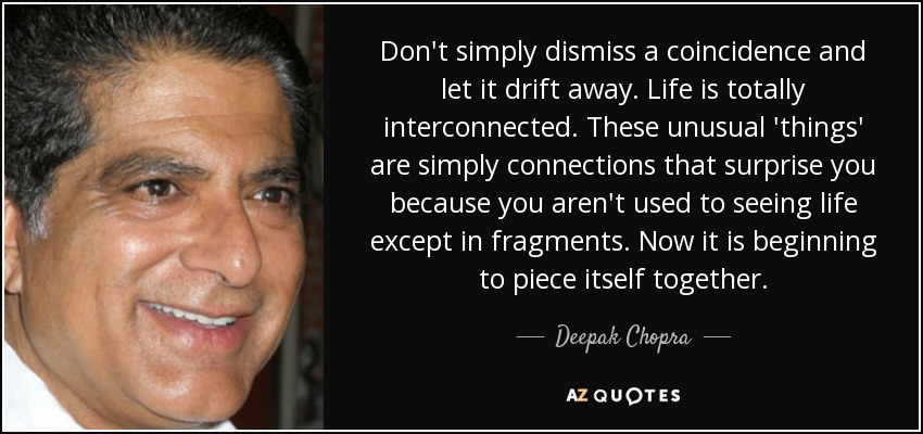 Don't simply dismiss a coincidence and let it drift away. Life is totally interconnected. These unusual 'things' are simply connections that surprise you because you aren't used to seeing life except in fragments. Now it is beginning to piece itself together. - Deepak Chopra