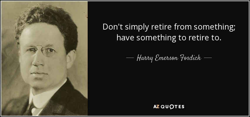 Don't simply retire from something; have something to retire to. - Harry Emerson Fosdick