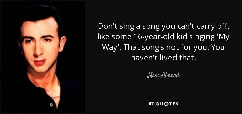 Don't sing a song you can't carry off, like some 16-year-old kid singing 'My Way'. That song's not for you. You haven't lived that. - Marc Almond