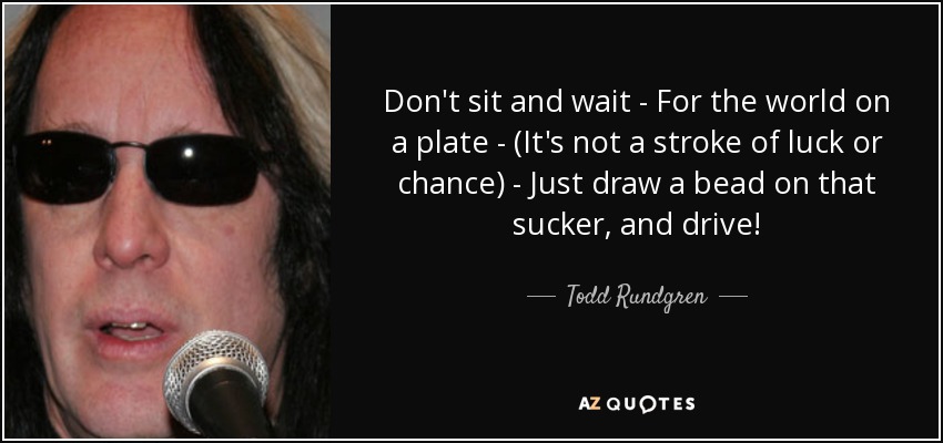Don't sit and wait - For the world on a plate - (It's not a stroke of luck or chance) - Just draw a bead on that sucker, and drive! - Todd Rundgren