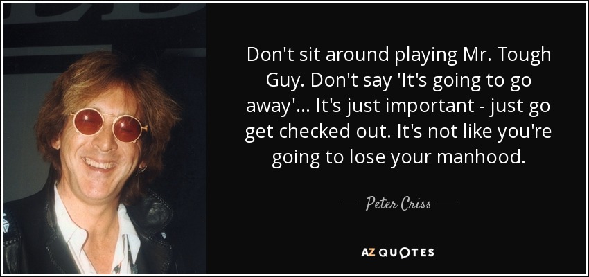 Don't sit around playing Mr. Tough Guy. Don't say 'It's going to go away'... It's just important - just go get checked out. It's not like you're going to lose your manhood. - Peter Criss