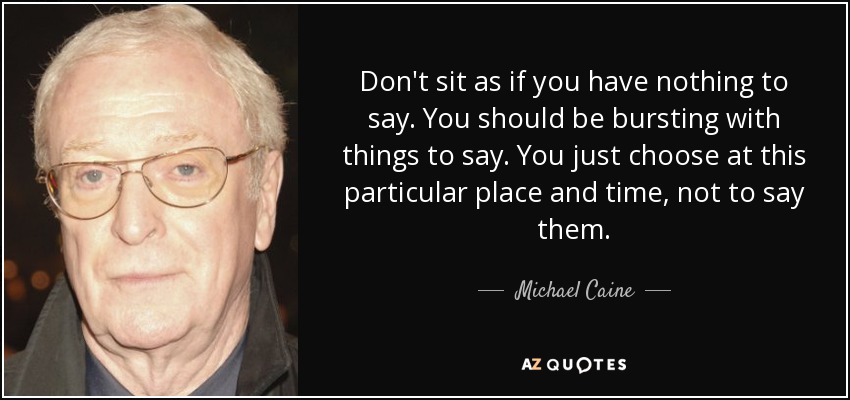Don't sit as if you have nothing to say. You should be bursting with things to say. You just choose at this particular place and time, not to say them. - Michael Caine