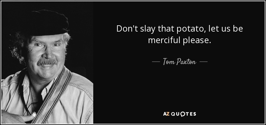 Don't slay that potato, let us be merciful please. - Tom Paxton