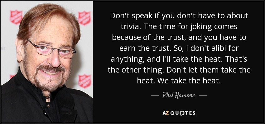 Don't speak if you don't have to about trivia. The time for joking comes because of the trust, and you have to earn the trust. So, I don't alibi for anything, and I'll take the heat. That's the other thing. Don't let them take the heat. We take the heat. - Phil Ramone