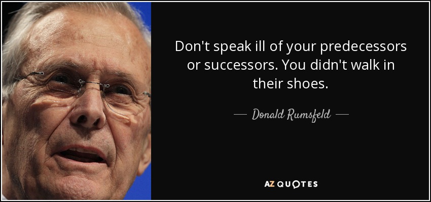 Don't speak ill of your predecessors or successors. You didn't walk in their shoes. - Donald Rumsfeld