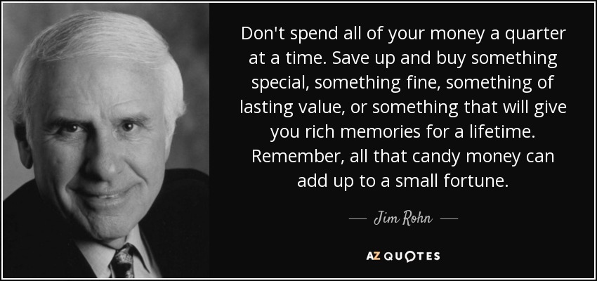 Don't spend all of your money a quarter at a time. Save up and buy something special, something fine, something of lasting value, or something that will give you rich memories for a lifetime. Remember, all that candy money can add up to a small fortune. - Jim Rohn
