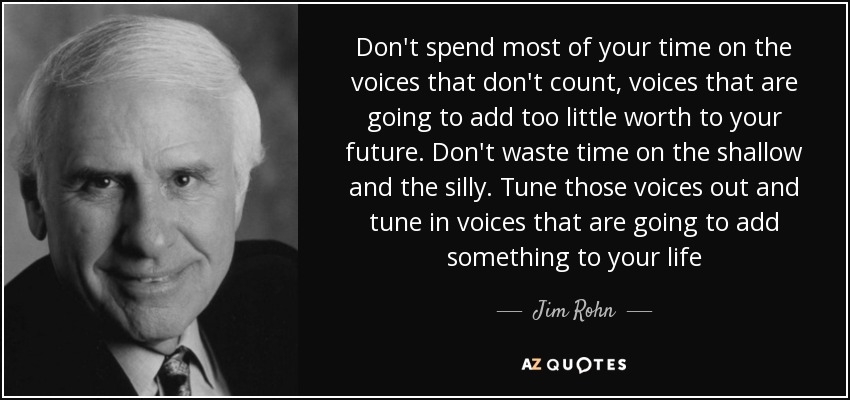 Don't spend most of your time on the voices that don't count, voices that are going to add too little worth to your future. Don't waste time on the shallow and the silly. Tune those voices out and tune in voices that are going to add something to your life - Jim Rohn