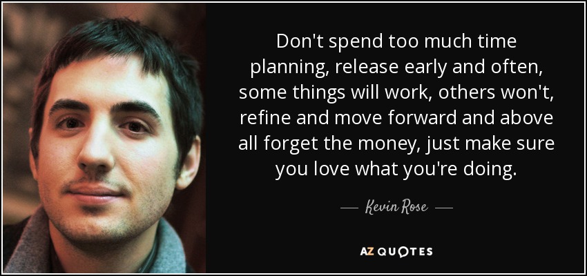Don't spend too much time planning, release early and often, some things will work, others won't, refine and move forward and above all forget the money, just make sure you love what you're doing. - Kevin Rose