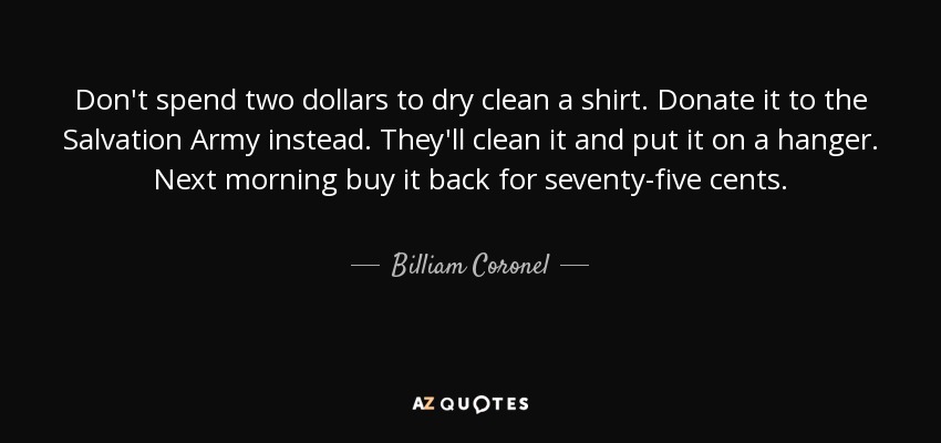 Don't spend two dollars to dry clean a shirt. Donate it to the Salvation Army instead. They'll clean it and put it on a hanger. Next morning buy it back for seventy-five cents. - Billiam Coronel