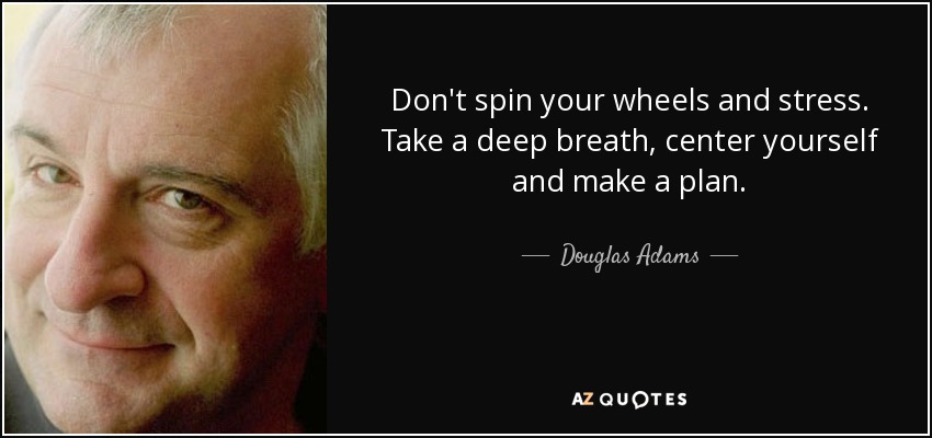 Don't spin your wheels and stress. Take a deep breath, center yourself and make a plan. - Douglas Adams