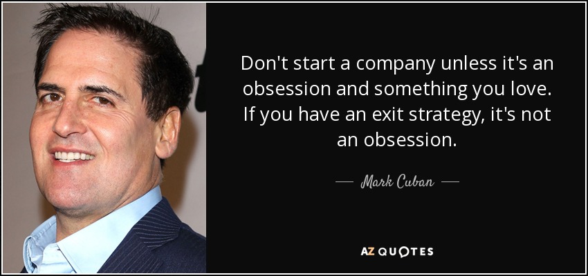 Don't start a company unless it's an obsession and something you love. If you have an exit strategy, it's not an obsession. - Mark Cuban