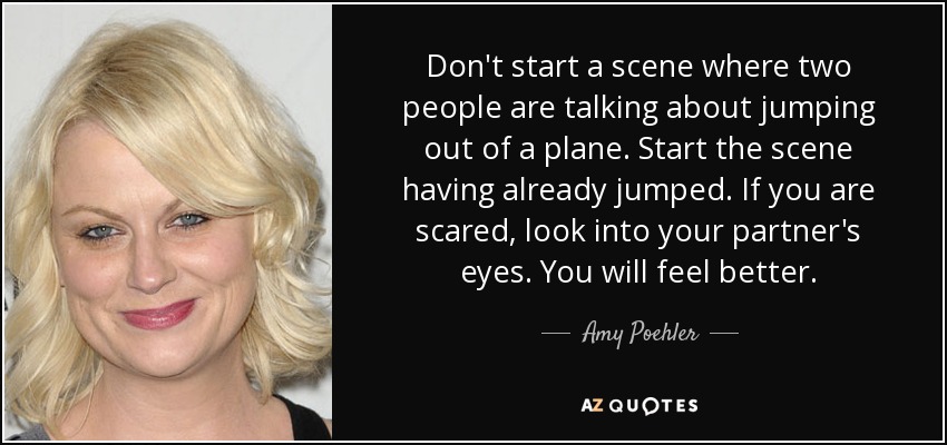 Don't start a scene where two people are talking about jumping out of a plane. Start the scene having already jumped. If you are scared, look into your partner's eyes. You will feel better. - Amy Poehler