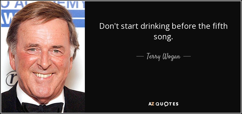 Don't start drinking before the fifth song. - Terry Wogan
