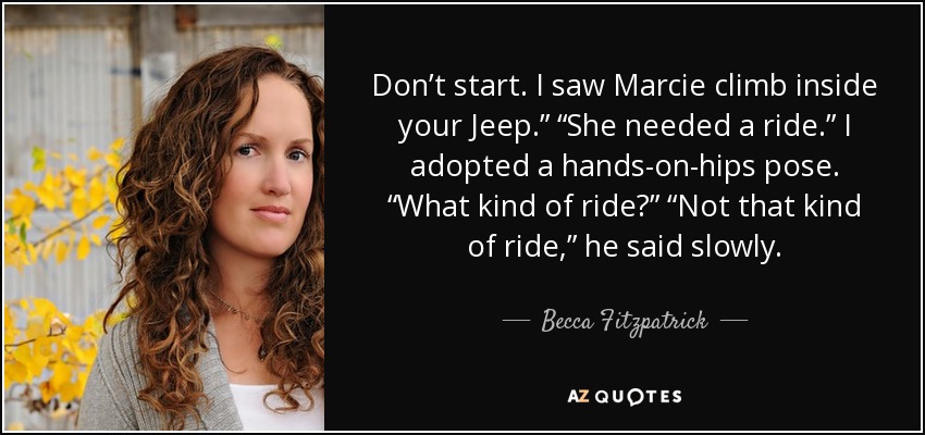 Don’t start. I saw Marcie climb inside your Jeep.” “She needed a ride.” I adopted a hands-on-hips pose. “What kind of ride?” “Not that kind of ride,” he said slowly. - Becca Fitzpatrick