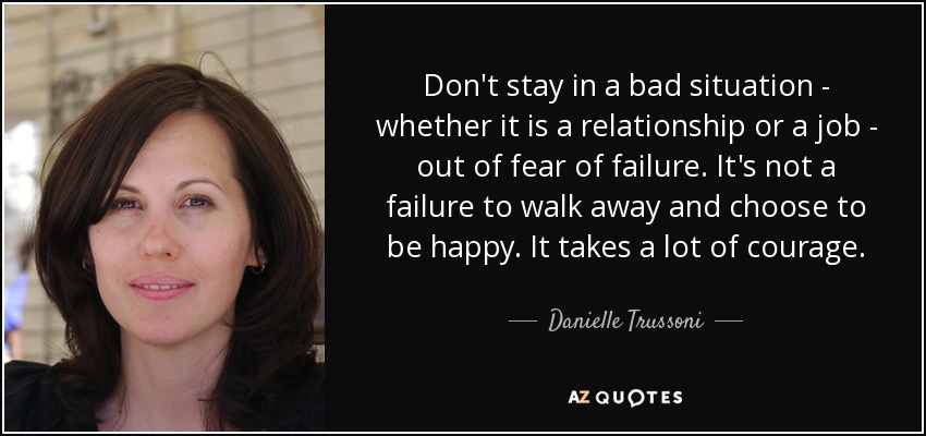 Don't stay in a bad situation - whether it is a relationship or a job - out of fear of failure. It's not a failure to walk away and choose to be happy. It takes a lot of courage. - Danielle Trussoni