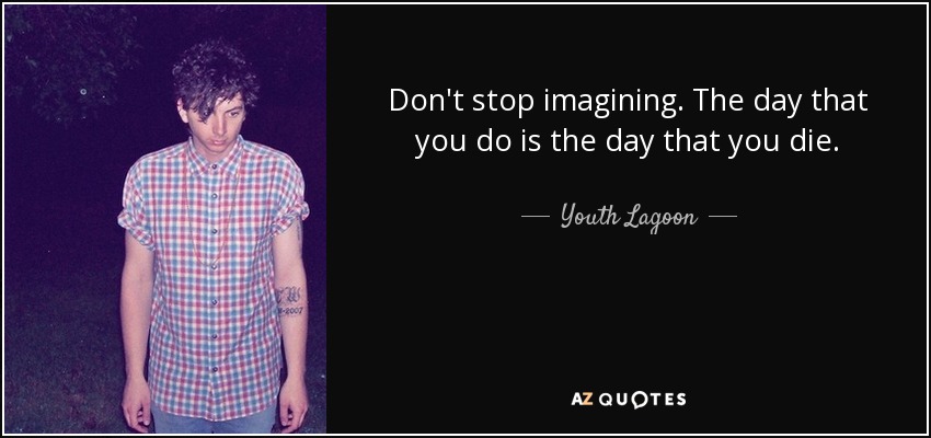 Don't stop imagining. The day that you do is the day that you die. - Youth Lagoon