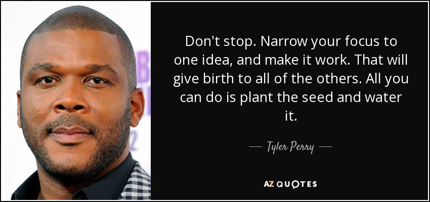 Don't stop. Narrow your focus to one idea, and make it work. That will give birth to all of the others. All you can do is plant the seed and water it. - Tyler Perry