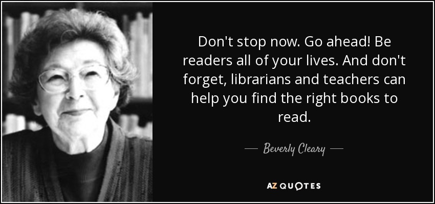 Don't stop now. Go ahead! Be readers all of your lives. And don't forget, librarians and teachers can help you find the right books to read. - Beverly Cleary