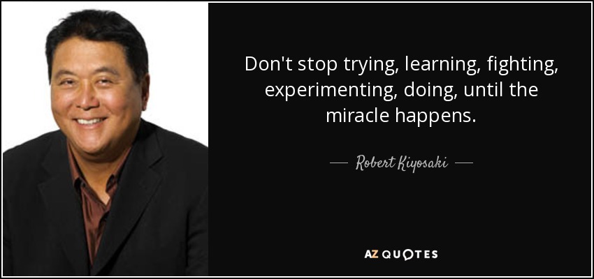 Don't stop trying, learning, fighting, experimenting, doing, until the miracle happens. - Robert Kiyosaki