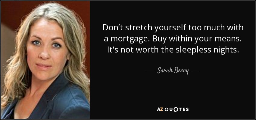 Don’t stretch yourself too much with a mortgage. Buy within your means. It’s not worth the sleepless nights. - Sarah Beeny